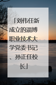 刘伟任新成立的淄博职业技术大学党委书记、孙正任校长