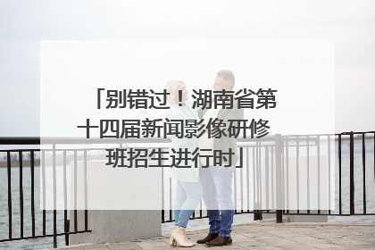 别错过！湖南省第十四届新闻影像研修班招生进行时