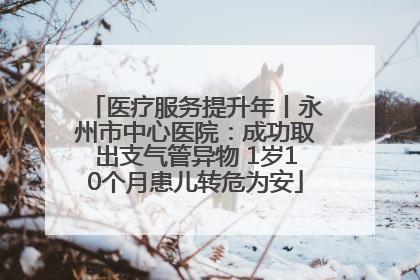 医疗服务提升年丨永州市中心医院：成功取出支气管异物 1岁10个月患儿转危为安