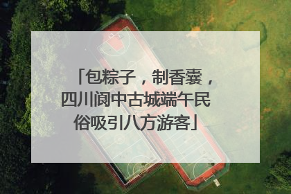 包粽子，制香囊，四川阆中古城端午民俗吸引八方游客