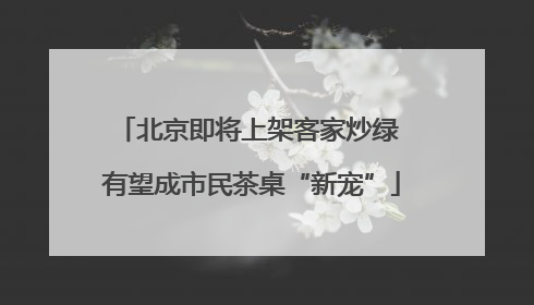 北京即将上架客家炒绿 有望成市民茶桌“新宠”