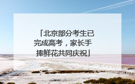 北京部分考生已完成高考，家长手捧鲜花共同庆祝