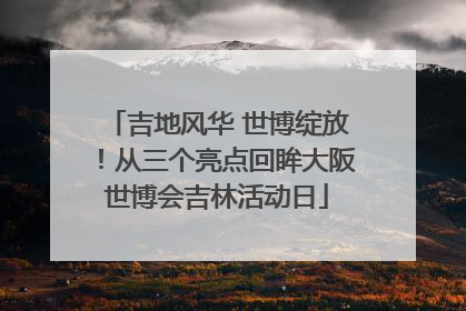 吉地风华 世博绽放！从三个亮点回眸大阪世博会吉林活动日