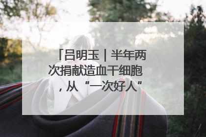 吕明玉｜半年两次捐献造血干细胞，从“一次好人”到“一生好人”