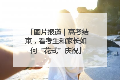 图片报道｜高考结束，看考生和家长如何“花式”庆祝