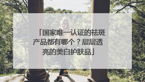 国家唯一认证的祛斑产品都有哪个？层层透亮的美白护肤品