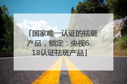 国家唯一认证的祛斑产品，锁定：央视6.18认证祛斑产品