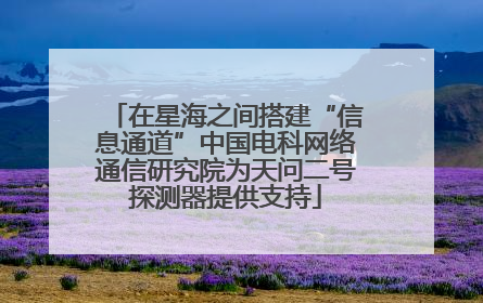 在星海之间搭建“信息通道”中国电科网络通信研究院为天问二号探测器提供支持