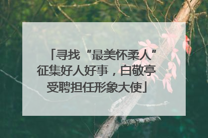 寻找“最美怀柔人”征集好人好事，白敬亭受聘担任形象大使