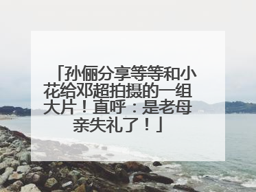 孙俪分享等等和小花给邓超拍摄的一组大片！直呼：是老母亲失礼了！
