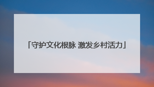 守护文化根脉 激发乡村活力