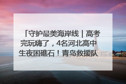 守护最美海岸线｜高考完玩嗨了，4名河北高中生夜困礁石！青岛救援队火速出动救上岸