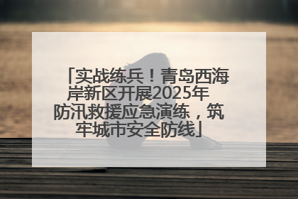 实战练兵！青岛西海岸新区开展2025年防汛救援应急演练，筑牢城市安全防线