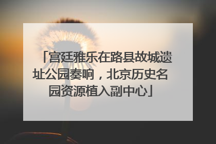 宫廷雅乐在路县故城遗址公园奏响，北京历史名园资源植入副中心
