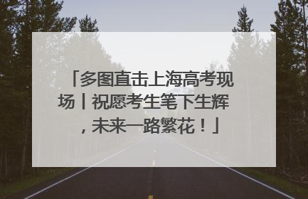 多图直击上海高考现场丨祝愿考生笔下生辉，未来一路繁花！