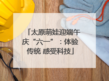 太原萌娃迎端午庆“六一”：体验传统 感受科技