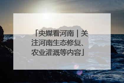 央媒看河南｜关注河南生态修复、农业灌溉等内容
