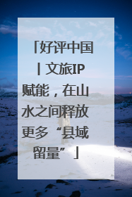 好评中国丨文旅IP赋能，在山水之间释放更多“县域留量”