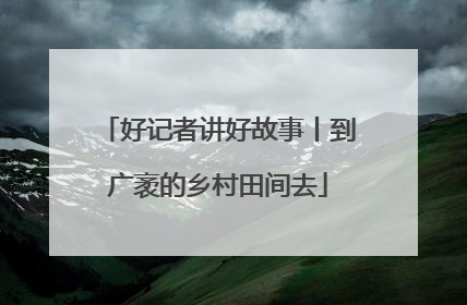 好记者讲好故事丨到广袤的乡村田间去