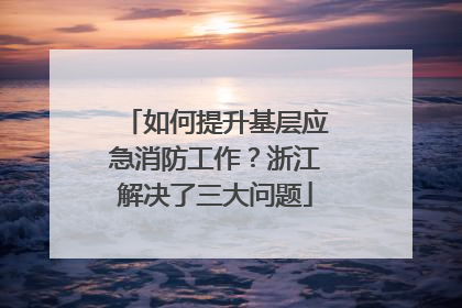 如何提升基层应急消防工作？浙江解决了三大问题
