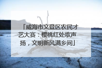 威海市文登区农民才艺大赛：樱桃红处歌声扬，文明新风满乡间