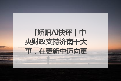 娇阳AI快评｜中央财政支持济南干大事，在更新中迈向更“新”的未来