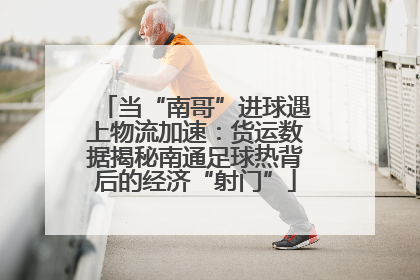当“南哥”进球遇上物流加速：货运数据揭秘南通足球热背后的经济“射门”