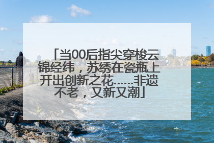 当00后指尖穿梭云锦经纬，苏绣在瓷瓶上开出创新之花……非遗不老，又新又潮