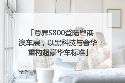 尊界S800登陆粤港澳车展，以黑科技与奢华重构超豪华车标准