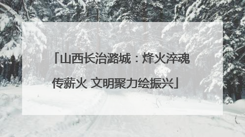 山西长治潞城：烽火淬魂传薪火 文明聚力绘振兴