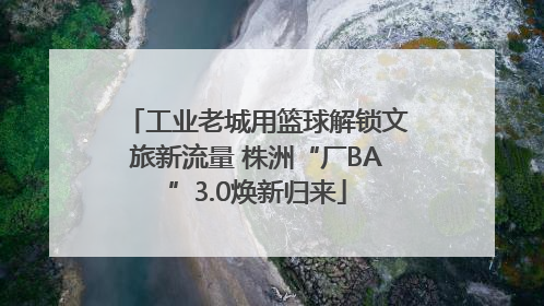 工业老城用篮球解锁文旅新流量 株洲“厂BA”3.0焕新归来