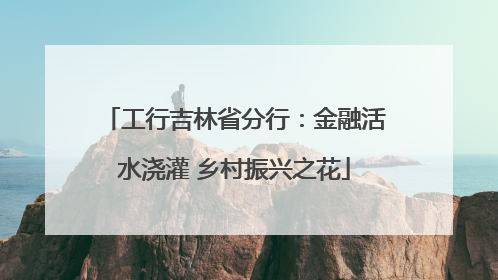 工行吉林省分行：金融活水浇灌 乡村振兴之花