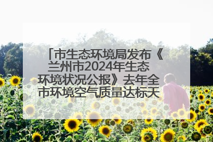 市生态环境局发布《兰州市2024年生态环境状况公报》去年全市环境空气质量达标天数301天