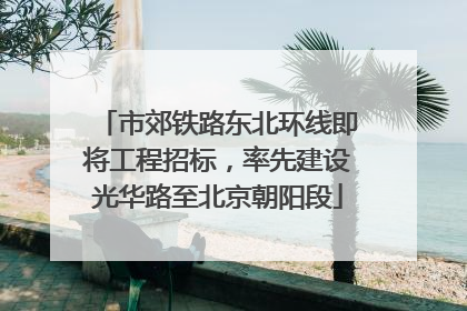 市郊铁路东北环线即将工程招标，率先建设光华路至北京朝阳段