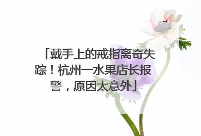 戴手上的戒指离奇失踪！杭州一水果店长报警，原因太意外