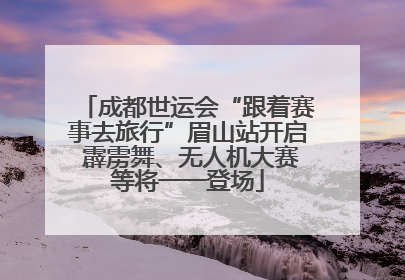 成都世运会“跟着赛事去旅行”眉山站开启 霹雳舞、无人机大赛等将一一登场
