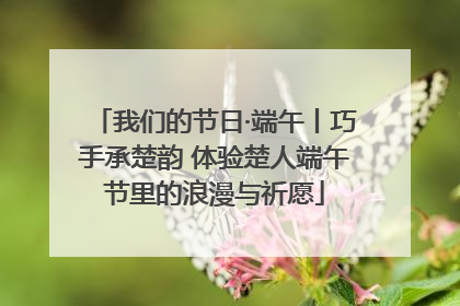 我们的节日·端午丨巧手承楚韵 体验楚人端午节里的浪漫与祈愿