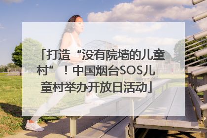 打造“没有院墙的儿童村”！中国烟台SOS儿童村举办开放日活动