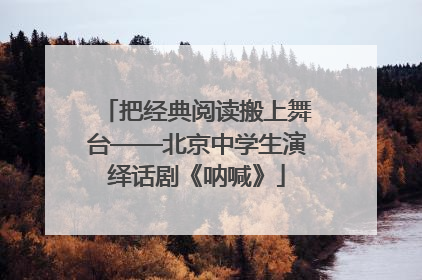 把经典阅读搬上舞台——北京中学生演绎话剧《呐喊》