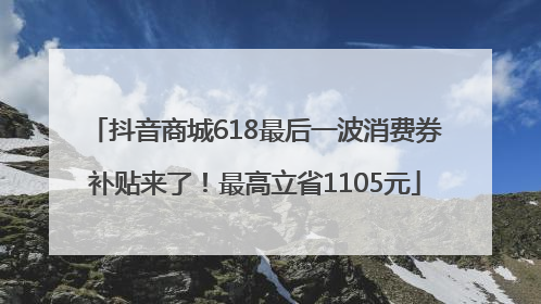 抖音商城618最后一波消费券补贴来了！最高立省1105元
