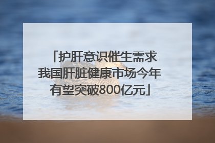 护肝意识催生需求 我国肝脏健康市场今年有望突破800亿元