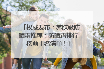 权威发布：养肤级防晒霜推荐：防晒霜排行榜前十名清单！
