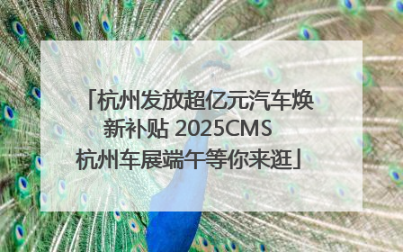 杭州发放超亿元汽车焕新补贴 2025CMS杭州车展端午等你来逛