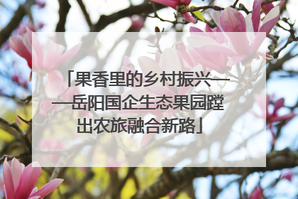 果香里的乡村振兴——岳阳国企生态果园蹚出农旅融合新路
