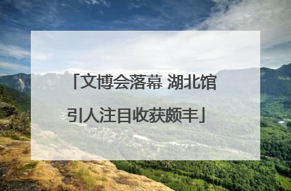 文博会落幕 湖北馆引人注目收获颇丰