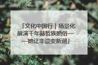 文化中国行｜场景化展演千年赫哲族婚俗——她让非遗变新潮