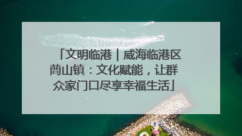 文明临港｜威海临港区蔄山镇：文化赋能，让群众家门口尽享幸福生活