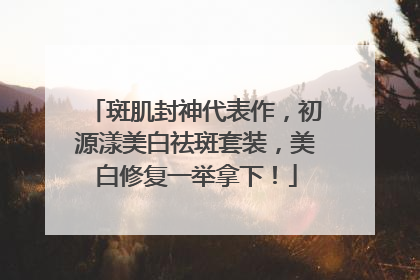 斑肌封神代表作，初源漾美白祛斑套装，美白修复一举拿下！