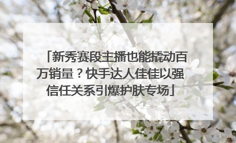 新秀赛段主播也能撬动百万销量？快手达人佳佳以强信任关系引爆护肤专场