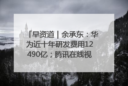 早资道｜余承东：华为近十年研发费用12490亿；腾讯在线视频重大组织调整